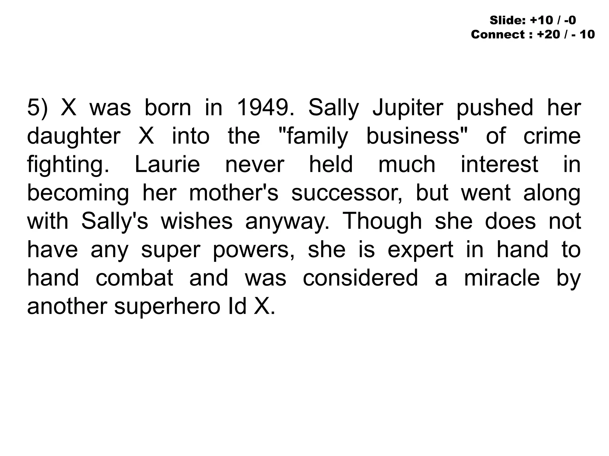 5) X was born in 1949. Sally Jupiter pushed her
daughter X into the "family business" of crime
fighting. Laurie never held much interest in
becoming her mother's successor, but went along
with Sally's wishes anyway. Though she does not
have any super powers, she is expert in hand to
hand combat and was considered a miracle by
another superhero Id X.
Slide: +10 / -0
Connect : +20 / - 10
 