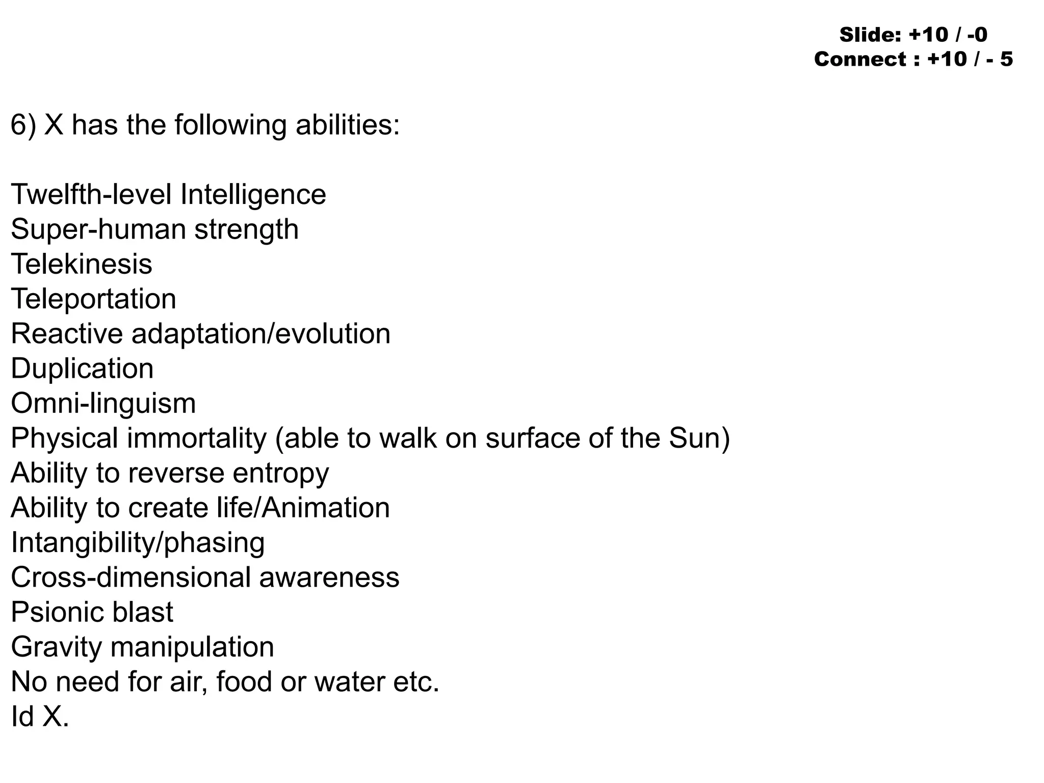 6) X has the following abilities:
Twelfth-level Intelligence
Super-human strength
Telekinesis
Teleportation
Reactive adaptation/evolution
Duplication
Omni-linguism
Physical immortality (able to walk on surface of the Sun)
Ability to reverse entropy
Ability to create life/Animation
Intangibility/phasing
Cross-dimensional awareness
Psionic blast
Gravity manipulation
No need for air, food or water etc.
Id X.
Slide: +10 / -0
Connect : +10 / - 5
 