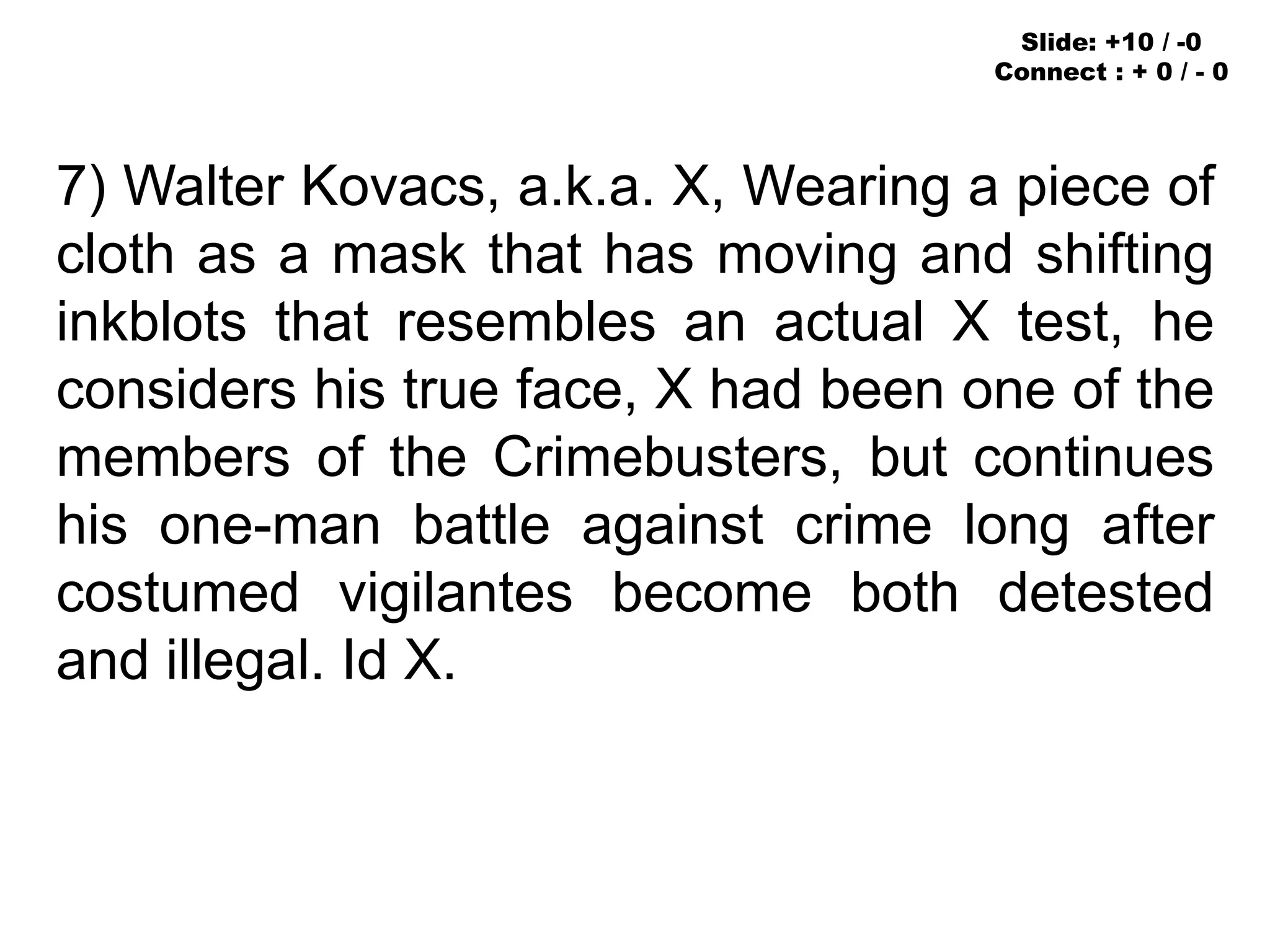 7) Walter Kovacs, a.k.a. X, Wearing a piece of
cloth as a mask that has moving and shifting
inkblots that resembles an actual X test, he
considers his true face, X had been one of the
members of the Crimebusters, but continues
his one-man battle against crime long after
costumed vigilantes become both detested
and illegal. Id X.
Slide: +10 / -0
Connect : + 0 / - 0
 