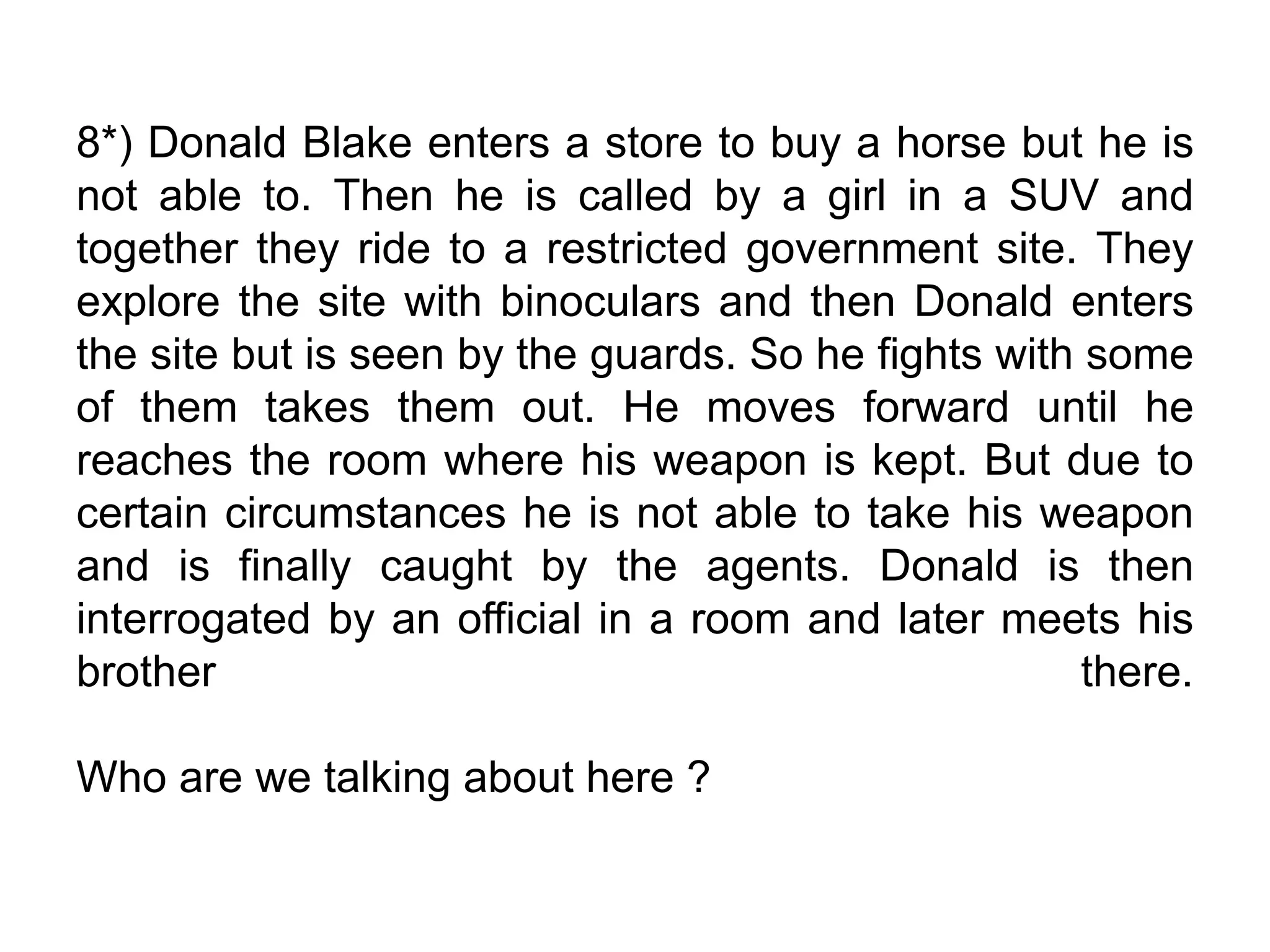 8*) Donald Blake enters a store to buy a horse but he is
not able to. Then he is called by a girl in a SUV and
together they ride to a restricted government site. They
explore the site with binoculars and then Donald enters
the site but is seen by the guards. So he fights with some
of them takes them out. He moves forward until he
reaches the room where his weapon is kept. But due to
certain circumstances he is not able to take his weapon
and is finally caught by the agents. Donald is then
interrogated by an official in a room and later meets his
brother there.
Who are we talking about here ?
 