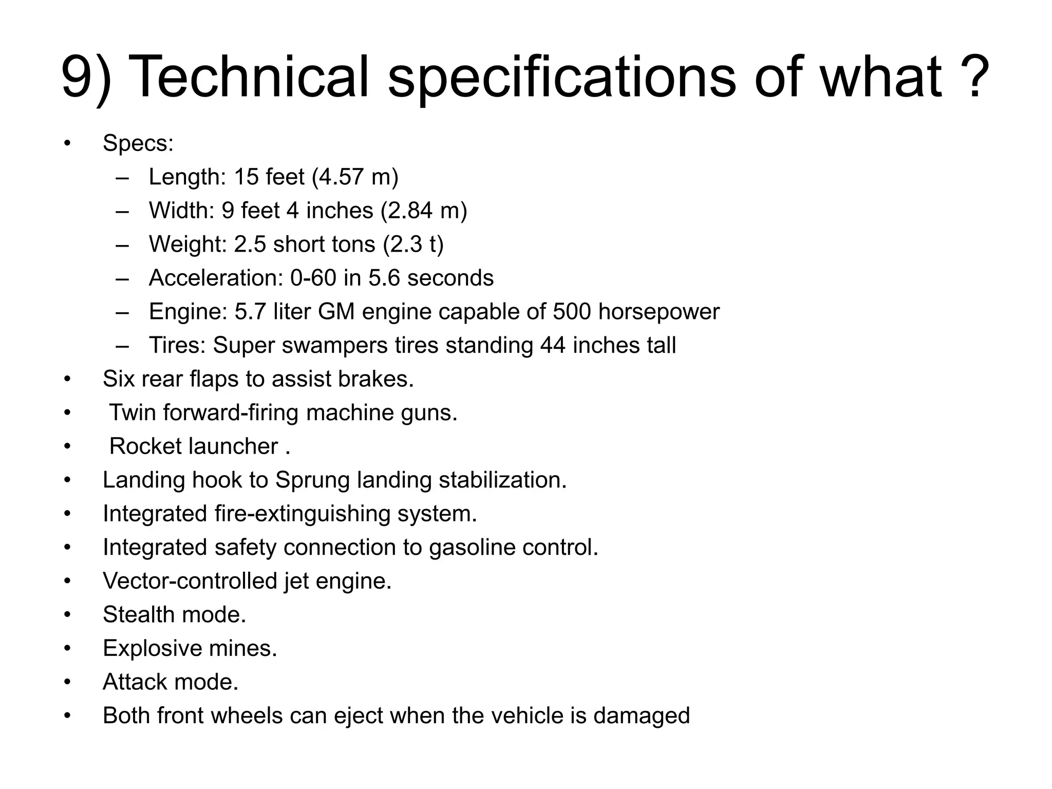 9) Technical specifications of what ?
• Specs:
– Length: 15 feet (4.57 m)
– Width: 9 feet 4 inches (2.84 m)
– Weight: 2.5 short tons (2.3 t)
– Acceleration: 0-60 in 5.6 seconds
– Engine: 5.7 liter GM engine capable of 500 horsepower
– Tires: Super swampers tires standing 44 inches tall
• Six rear flaps to assist brakes.
• Twin forward-firing machine guns.
• Rocket launcher .
• Landing hook to Sprung landing stabilization.
• Integrated fire-extinguishing system.
• Integrated safety connection to gasoline control.
• Vector-controlled jet engine.
• Stealth mode.
• Explosive mines.
• Attack mode.
• Both front wheels can eject when the vehicle is damaged
 