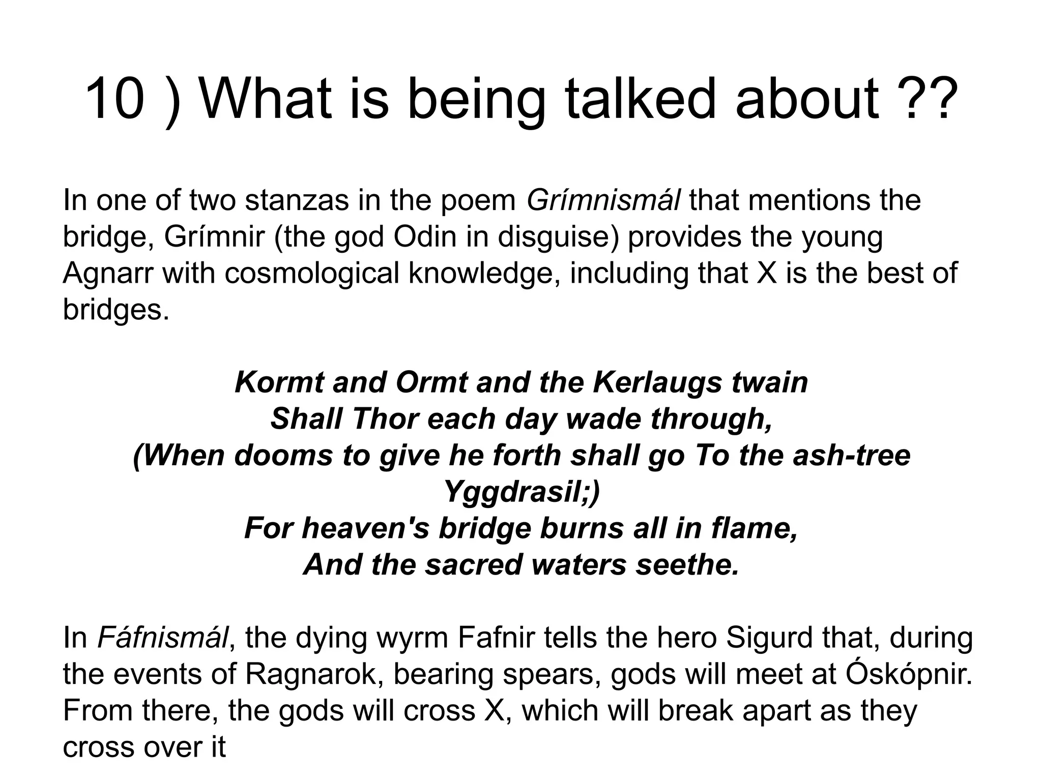 10 ) What is being talked about ??
In one of two stanzas in the poem Grímnismál that mentions the
bridge, Grímnir (the god Odin in disguise) provides the young
Agnarr with cosmological knowledge, including that X is the best of
bridges.
Kormt and Ormt and the Kerlaugs twain
Shall Thor each day wade through,
(When dooms to give he forth shall go To the ash-tree
Yggdrasil;)
For heaven's bridge burns all in flame,
And the sacred waters seethe.
In Fáfnismál, the dying wyrm Fafnir tells the hero Sigurd that, during
the events of Ragnarok, bearing spears, gods will meet at Óskópnir.
From there, the gods will cross X, which will break apart as they
cross over it
 