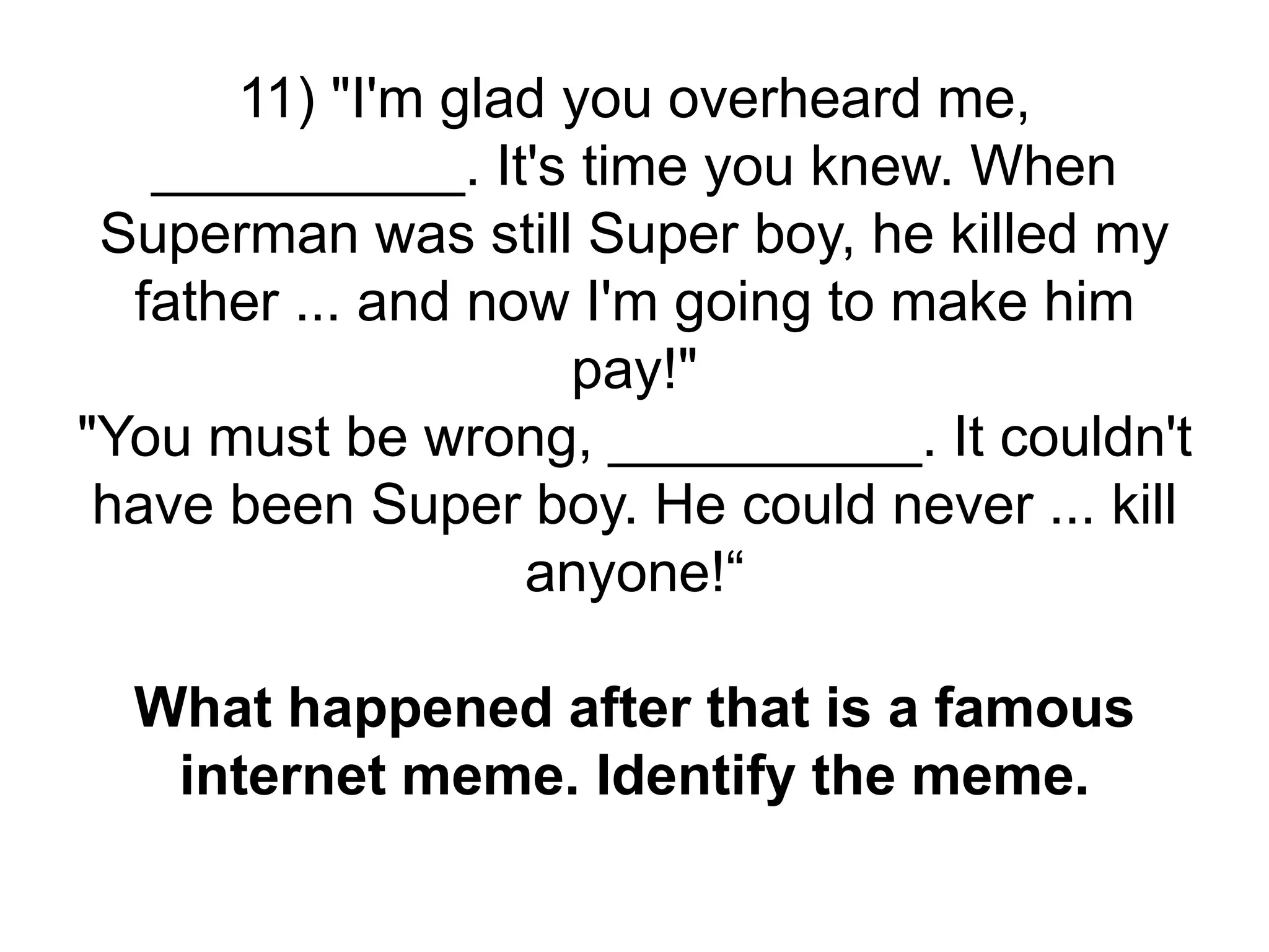 11) "I'm glad you overheard me,
__________. It's time you knew. When
Superman was still Super boy, he killed my
father ... and now I'm going to make him
pay!"
"You must be wrong, __________. It couldn't
have been Super boy. He could never ... kill
anyone!“
What happened after that is a famous
internet meme. Identify the meme.
 