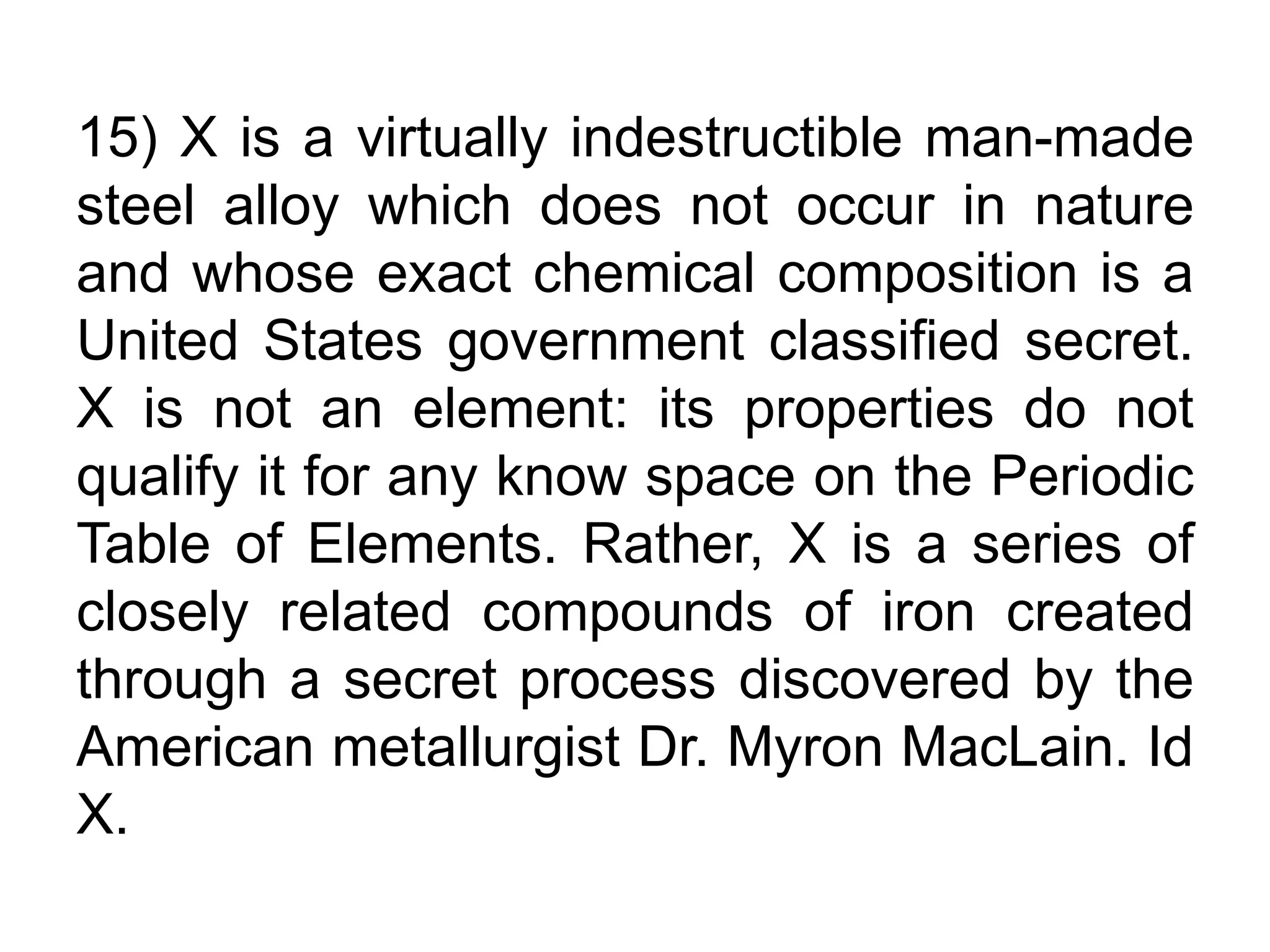 15) X is a virtually indestructible man-made
steel alloy which does not occur in nature
and whose exact chemical composition is a
United States government classified secret.
X is not an element: its properties do not
qualify it for any know space on the Periodic
Table of Elements. Rather, X is a series of
closely related compounds of iron created
through a secret process discovered by the
American metallurgist Dr. Myron MacLain. Id
X.
 
