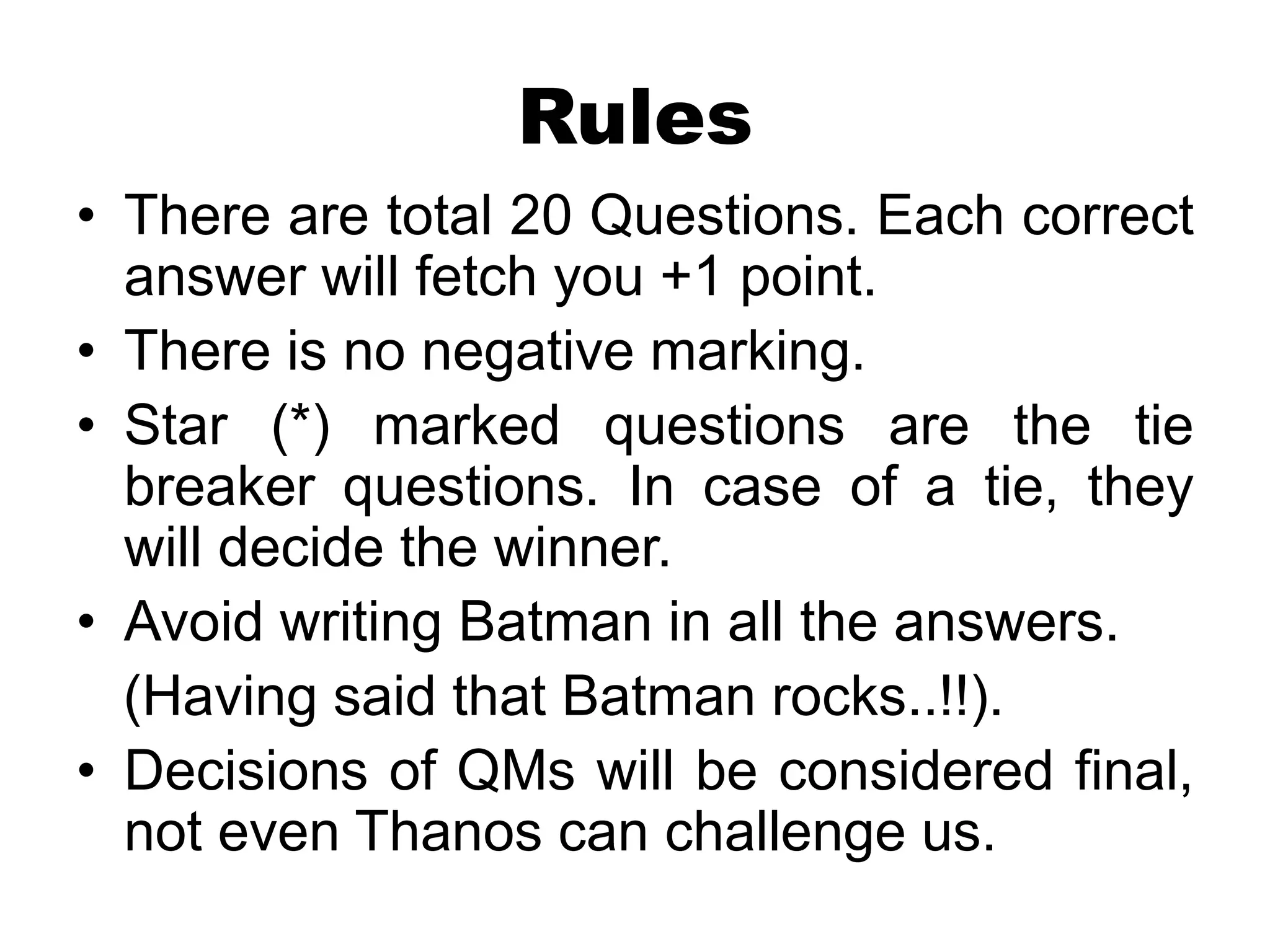 Rules
• There are total 20 Questions. Each correct
answer will fetch you +1 point.
• There is no negative marking.
• Star (*) marked questions are the tie
breaker questions. In case of a tie, they
will decide the winner.
• Avoid writing Batman in all the answers.
(Having said that Batman rocks..!!).
• Decisions of QMs will be considered final,
not even Thanos can challenge us.
 