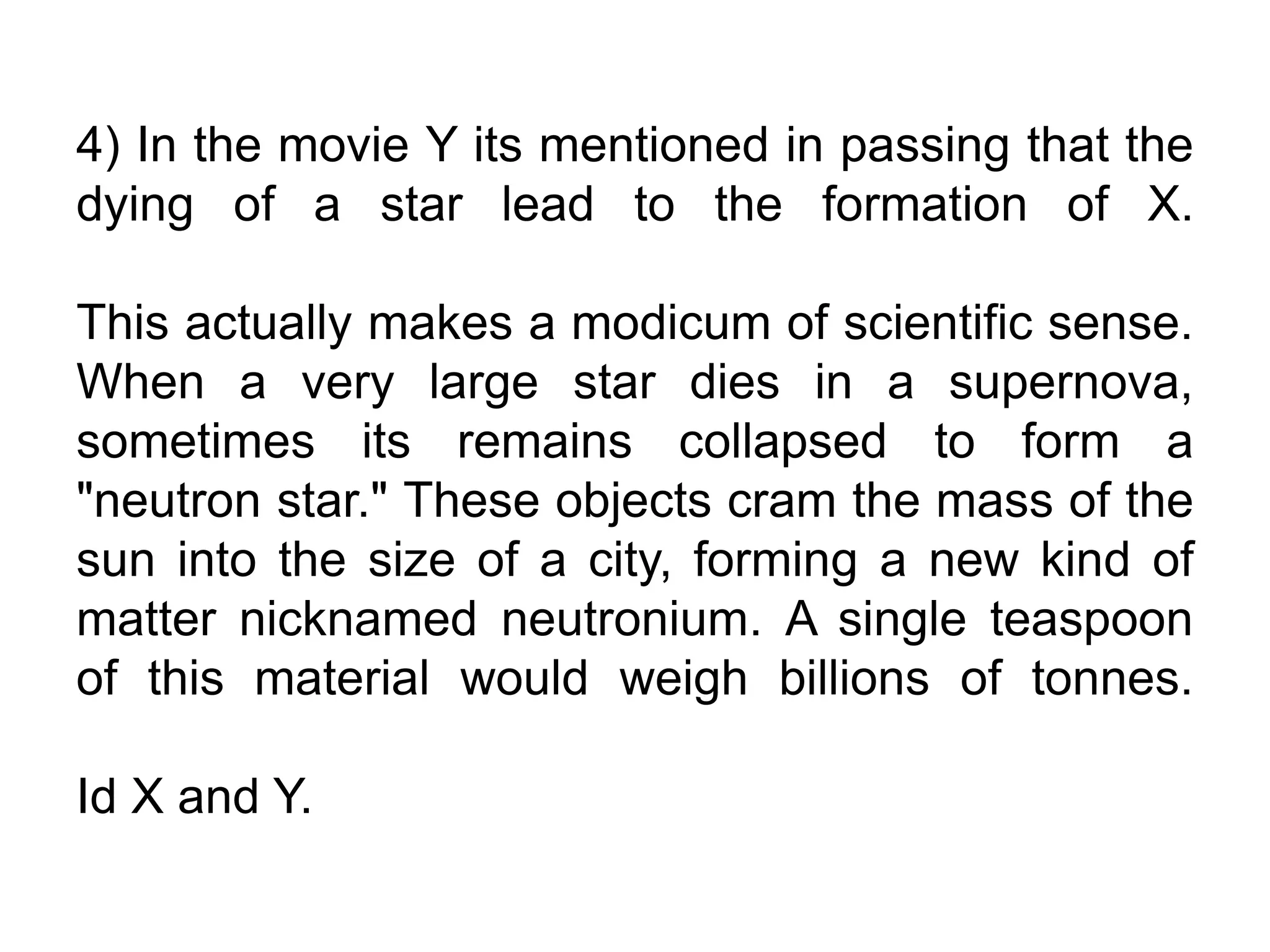 4) In the movie Y its mentioned in passing that the
dying of a star lead to the formation of X.
This actually makes a modicum of scientific sense.
When a very large star dies in a supernova,
sometimes its remains collapsed to form a
"neutron star." These objects cram the mass of the
sun into the size of a city, forming a new kind of
matter nicknamed neutronium. A single teaspoon
of this material would weigh billions of tonnes.
Id X and Y.
 