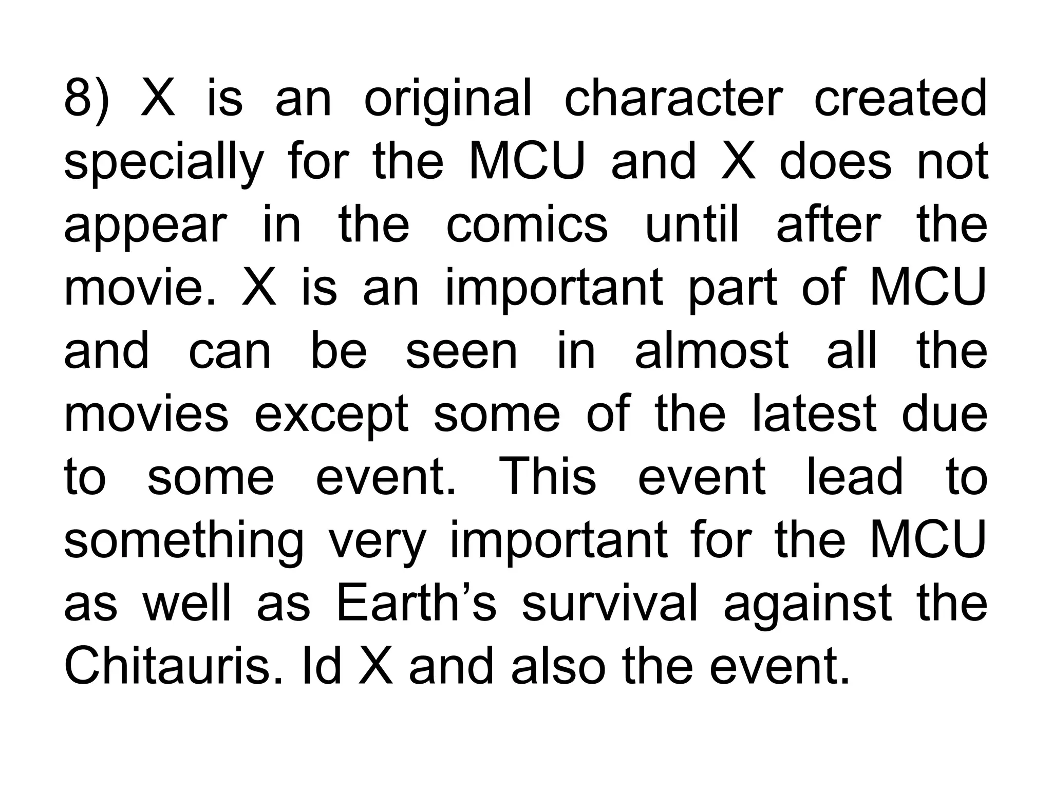 8) X is an original character created
specially for the MCU and X does not
appear in the comics until after the
movie. X is an important part of MCU
and can be seen in almost all the
movies except some of the latest due
to some event. This event lead to
something very important for the MCU
as well as Earth’s survival against the
Chitauris. Id X and also the event.
 