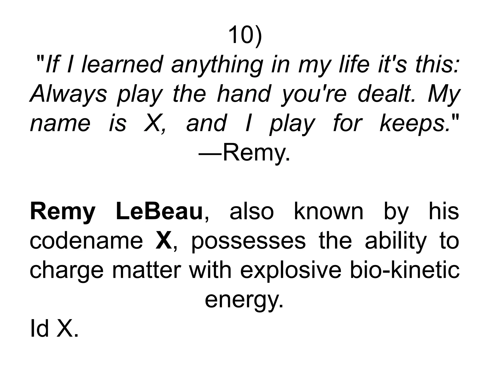 10)
"If I learned anything in my life it's this:
Always play the hand you're dealt. My
name is X, and I play for keeps."
―Remy.
Remy LeBeau, also known by his
codename X, possesses the ability to
charge matter with explosive bio-kinetic
energy.
Id X.
 