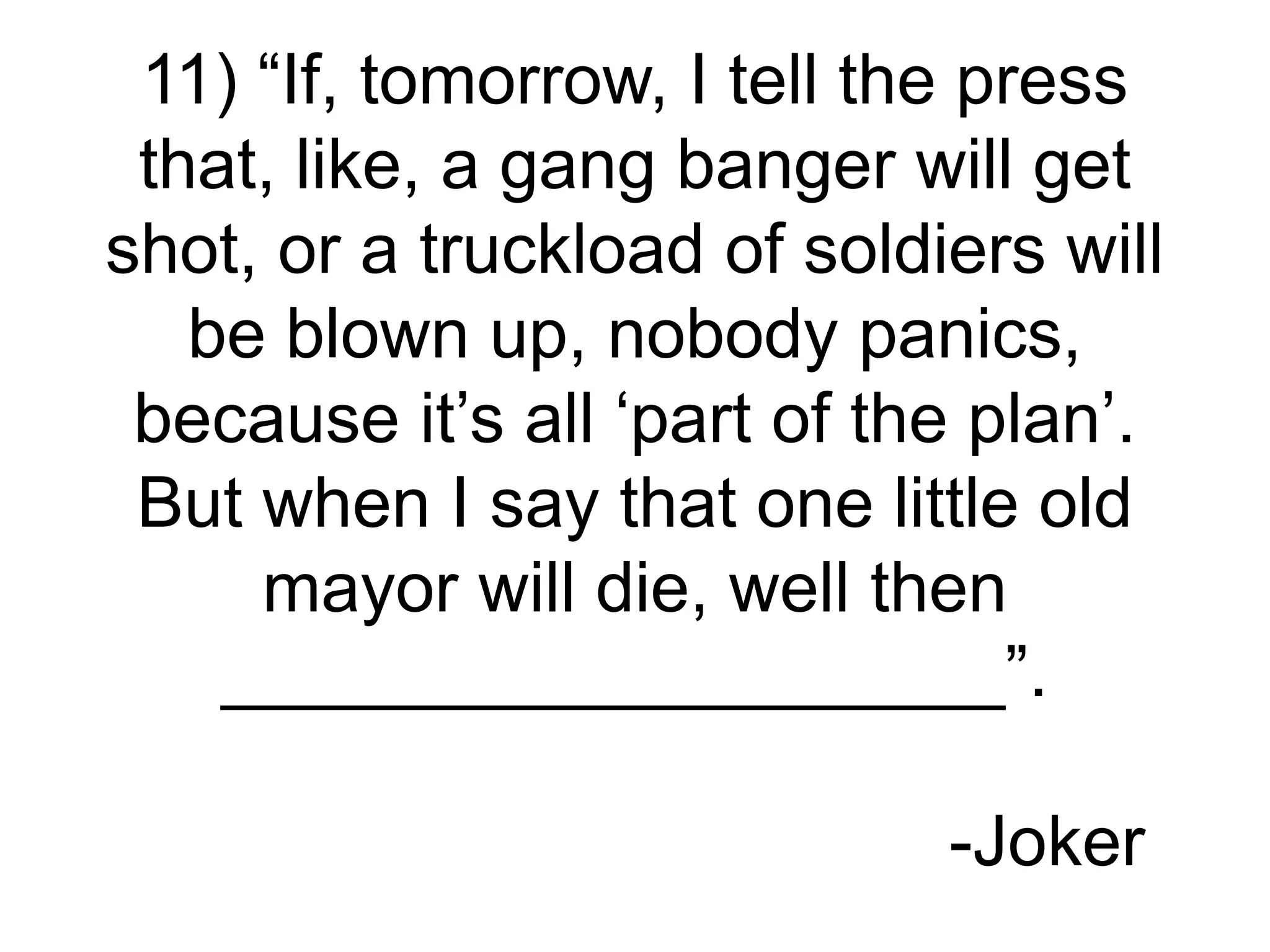 11) “If, tomorrow, I tell the press
that, like, a gang banger will get
shot, or a truckload of soldiers will
be blown up, nobody panics,
because it’s all ‘part of the plan’.
But when I say that one little old
mayor will die, well then
____________________”.
-Joker
 