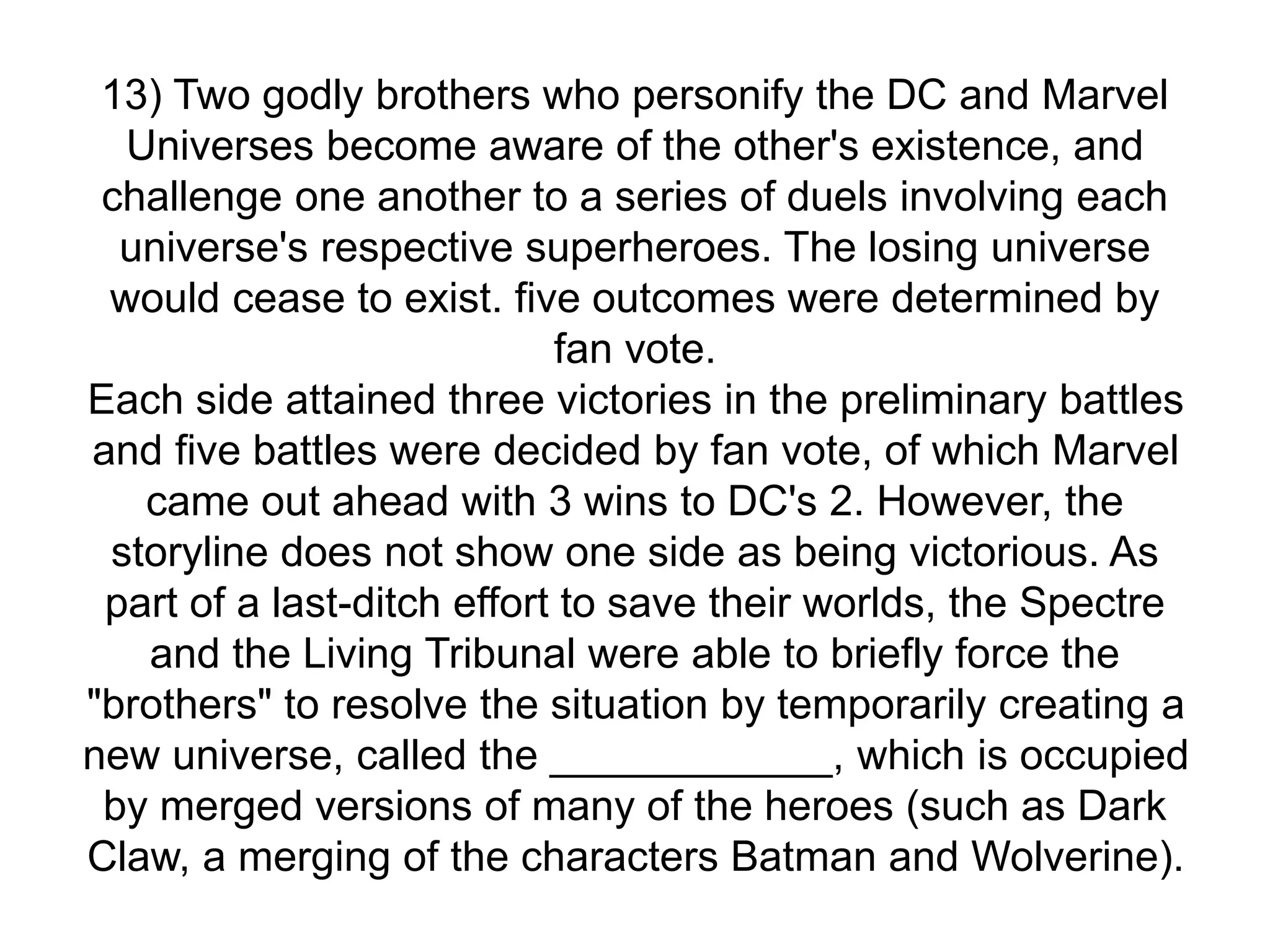 13) Two godly brothers who personify the DC and Marvel
Universes become aware of the other's existence, and
challenge one another to a series of duels involving each
universe's respective superheroes. The losing universe
would cease to exist. five outcomes were determined by
fan vote.
Each side attained three victories in the preliminary battles
and five battles were decided by fan vote, of which Marvel
came out ahead with 3 wins to DC's 2. However, the
storyline does not show one side as being victorious. As
part of a last-ditch effort to save their worlds, the Spectre
and the Living Tribunal were able to briefly force the
"brothers" to resolve the situation by temporarily creating a
new universe, called the ____________, which is occupied
by merged versions of many of the heroes (such as Dark
Claw, a merging of the characters Batman and Wolverine).
 