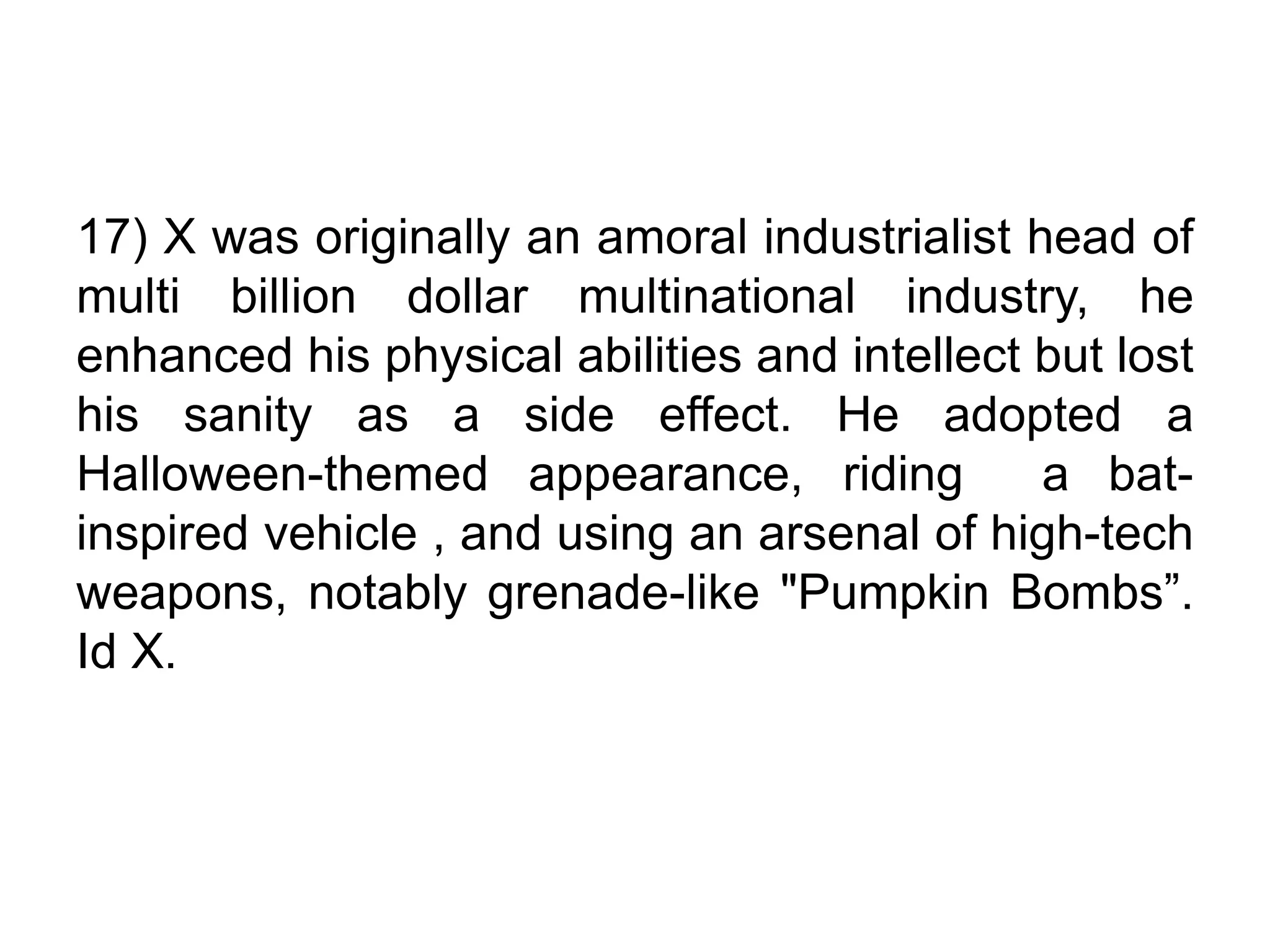 17) X was originally an amoral industrialist head of
multi billion dollar multinational industry, he
enhanced his physical abilities and intellect but lost
his sanity as a side effect. He adopted a
Halloween-themed appearance, riding a bat-
inspired vehicle , and using an arsenal of high-tech
weapons, notably grenade-like "Pumpkin Bombs”.
Id X.
 