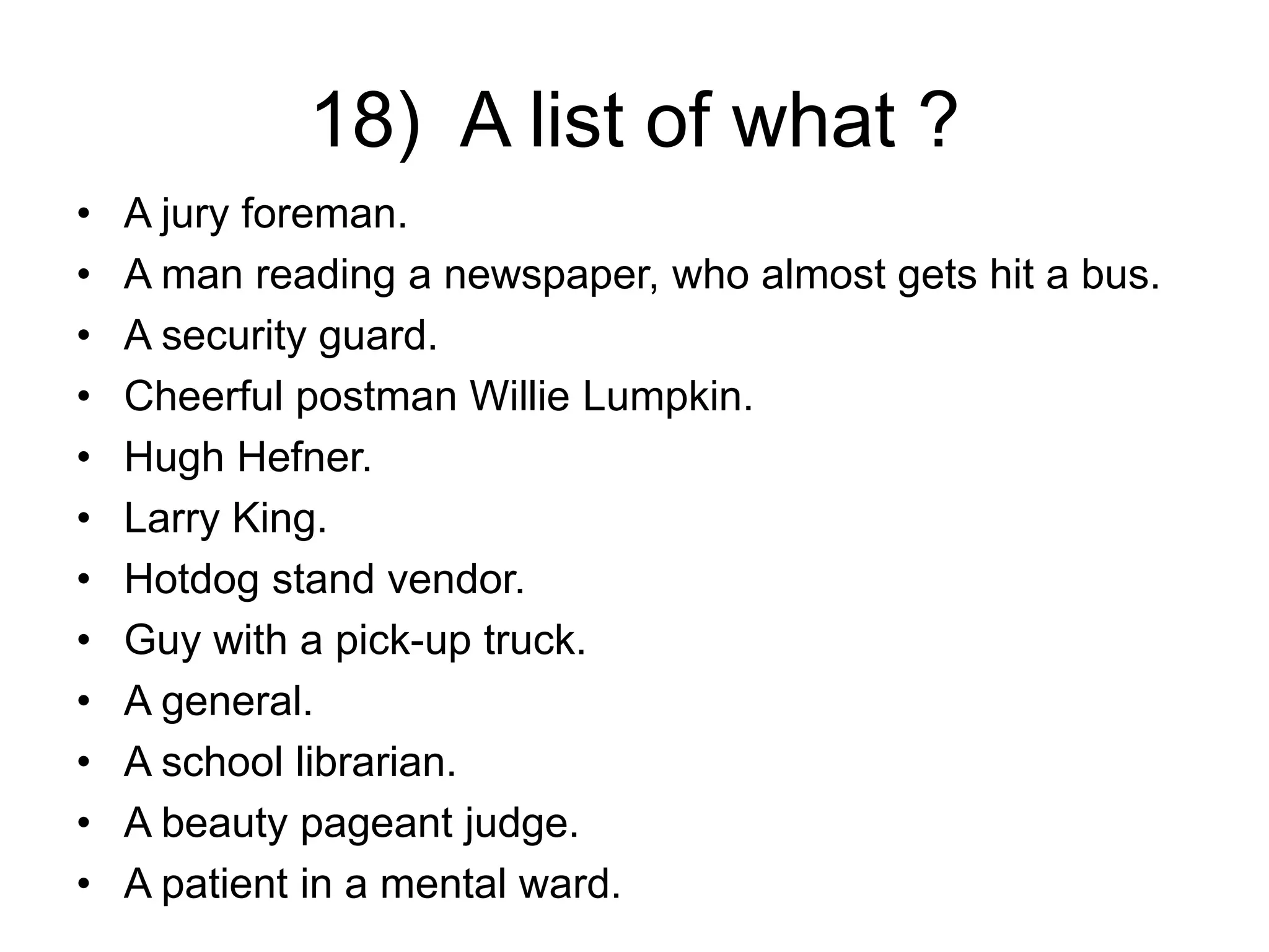 18) A list of what ?
• A jury foreman.
• A man reading a newspaper, who almost gets hit a bus.
• A security guard.
• Cheerful postman Willie Lumpkin.
• Hugh Hefner.
• Larry King.
• Hotdog stand vendor.
• Guy with a pick-up truck.
• A general.
• A school librarian.
• A beauty pageant judge.
• A patient in a mental ward.
 