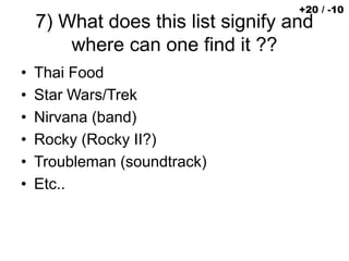 7) What does this list signify and
where can one find it ??
• Thai Food
• Star Wars/Trek
• Nirvana (band)
• Rocky (Rocky II?)
• Troubleman (soundtrack)
• Etc..
+20 / -10
 
