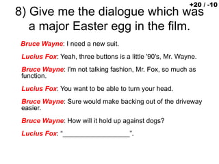 8) Give me the dialogue which was
a major Easter egg in the film.
Bruce Wayne: I need a new suit.
Lucius Fox: Yeah, three buttons is a little '90's, Mr. Wayne.
Bruce Wayne: I'm not talking fashion, Mr. Fox, so much as
function.
Lucius Fox: You want to be able to turn your head.
Bruce Wayne: Sure would make backing out of the driveway
easier.
Bruce Wayne: How will it hold up against dogs?
Lucius Fox: “__________________”.
+20 / -10
 