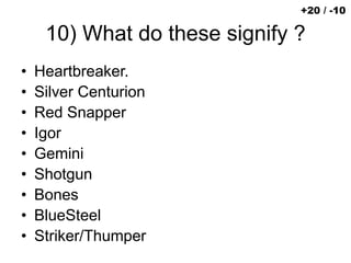 10) What do these signify ?
• Heartbreaker.
• Silver Centurion
• Red Snapper
• Igor
• Gemini
• Shotgun
• Bones
• BlueSteel
• Striker/Thumper
+20 / -10
 
