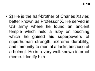 • 2) He is the half-brother of Charles Xavier,
better known as Professor X. He served in
US army where he found an ancient
temple which held a ruby on touching
which he gained his superpowers of
superhuman strength, extreme durability,
and immunity to mental attacks because of
a helmet. He is a very well-known internet
meme. Identify him
+ 10
 