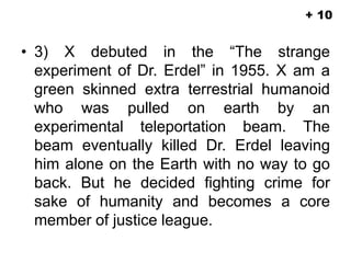 • 3) X debuted in the “The strange
experiment of Dr. Erdel” in 1955. X am a
green skinned extra terrestrial humanoid
who was pulled on earth by an
experimental teleportation beam. The
beam eventually killed Dr. Erdel leaving
him alone on the Earth with no way to go
back. But he decided fighting crime for
sake of humanity and becomes a core
member of justice league.
+ 10
 