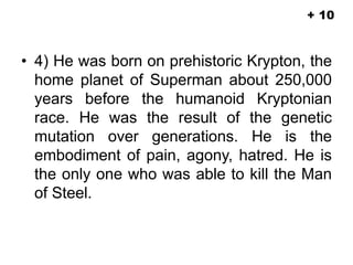 • 4) He was born on prehistoric Krypton, the
home planet of Superman about 250,000
years before the humanoid Kryptonian
race. He was the result of the genetic
mutation over generations. He is the
embodiment of pain, agony, hatred. He is
the only one who was able to kill the Man
of Steel.
+ 10
 