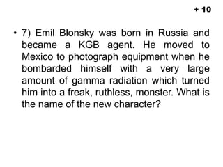 • 7) Emil Blonsky was born in Russia and
became a KGB agent. He moved to
Mexico to photograph equipment when he
bombarded himself with a very large
amount of gamma radiation which turned
him into a freak, ruthless, monster. What is
the name of the new character?
+ 10
 