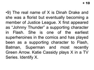 •9) The real name of X is Dinah Drake and
she was a florist but eventually becoming a
member of Justice League. X first appeared
as “Johnny Thunder” a supporting character
in Flash. She is one of the earliest
superheroines in the comics and has played
been as a supporting character to Flash,
Batman, Superman and most recently
Green Arrow. Katie Cassidy plays X in a TV
Series. Identify X.
+ 10
 