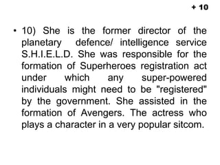 • 10) She is the former director of the
planetary defence/ intelligence service
S.H.I.E.L.D. She was responsible for the
formation of Superheroes registration act
under which any super-powered
individuals might need to be "registered"
by the government. She assisted in the
formation of Avengers. The actress who
plays a character in a very popular sitcom.
+ 10
 