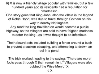 6) X is now a friendly village popular with families, but a few
hundred years ago its residents had a reputation for
"madness".
One story goes that King John, also the villain in the legend
of Robin Hood, was due to travel through Gotham on his
way to nearby Nottingham.
Any road the king travelled on would become a public
highway, so the villagers are said to have feigned madness
to deter the king - as it was thought to be infectious.
Their absurd acts included building a fence around a bush
to prevent a cuckoo escaping, and attempting to drown an
eel in a pond.
The trick worked, leading to the saying: "There are more
fools pass through X than remain in it." Villagers were also
dubbed the Wise Men of X.
Id X
 