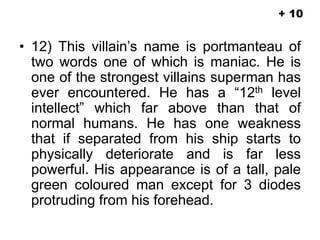 • 12) This villain’s name is portmanteau of
two words one of which is maniac. He is
one of the strongest villains superman has
ever encountered. He has a “12th level
intellect” which far above than that of
normal humans. He has one weakness
that if separated from his ship starts to
physically deteriorate and is far less
powerful. His appearance is of a tall, pale
green coloured man except for 3 diodes
protruding from his forehead.
+ 10
 