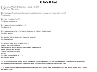 2) Ra’s Al Ghul
Q 1.The name of Ra’s Al Ghul translates into “ “ in Arabic?
Ans: The head of the demon
Q 2. He always refers batman by the name of “ “as he considers him as a worthy opponent in comics?
Ans: detective
Q 3. He is the leader of “ “?
Ans: league of assassins
Q 4. He gained his immortality from “ “?
Ans: Lazarus pit
Q 5. He was portrayed by “ ” in ‘Batman Begins’ and ‘The Dark Knight Rises’?
Ans: Liam Neeson
Q 6. Besides Talia Al-Ghul, who is Ra’s other daughter?
Ans: Nyassa Ratko
Q 7. Which of these is not the ability of Ra’s?
Superior strength and stamina
Swordsmanship, fencing, alchemy, demonology, marksmanship
Master strategist and tactician
Fluent in German and Spanish
Ans: (d)
Q 8. He is the grandfather of ‘’ “?
Ans: Damien Wayne
Q 9. In the movie ‘Batman Begins’ Ra’s Al Ghul wishes to bring the Gotham City to its ultimate balance. How he plans on achieving it?
Ans: By vaporizing all the Gotham city’s tainted water supply and replacing it with scarecrow’s fear toxin
Q 10. He was originally a knowledgeable detective who met Bruce Wayne in the ‘Batman Begins’ but later reveals himself as Ra’s Al Ghul
Ans: Henri Ducard
 
