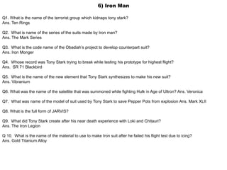 6) Iron Man
Q1. What is the name of the terrorist group which kidnaps tony stark?
Ans. Ten Rings
Q2. What is name of the series of the suits made by Iron man?
Ans. The Mark Series
Q3. What is the code name of the Obadiah’s project to develop counterpart suit?
Ans. Iron Monger
Q4. Whose record was Tony Stark trying to break while testing his prototype for highest flight?
Ans. SR 71 Blackbird
Q5. What is the name of the new element that Tony Stark synthesizes to make his new suit?
Ans. Vibranium
Q6. What was the name of the satellite that was summoned while fighting Hulk in Age of Ultron? Ans. Veronica
Q7. What was name of the model of suit used by Tony Stark to save Pepper Pots from explosion Ans. Mark XLII
Q8. What is the full form of JARVIS?
Q9. What did Tony Stark create after his near death experience with Loki and Chitauri?
Ans. The Iron Legion
Q 10. What is the name of the material to use to make Iron suit after he failed his flight test due to icing?
Ans. Gold Titanium Alloy
 