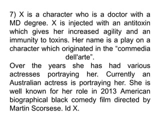 7) X is a character who is a doctor with a
MD degree. X is injected with an antitoxin
which gives her increased agility and an
immunity to toxins. Her name is a play on a
character which originated in the “commedia
dell'arte”.
Over the years she has had various
actresses portraying her. Currently an
Australian actress is portraying her. She is
well known for her role in 2013 American
biographical black comedy film directed by
Martin Scorsese. Id X.
 