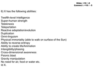 6) X has the following abilities:
Twelfth-level Intelligence
Super-human strength
Telekinesis
Teleportation
Reactive adaptation/evolution
Duplication
Omni-linguism
Physical immortality (able to walk on surface of the Sun)
Ability to reverse entropy
Ability to create life/Animation
Intangibility/phasing
Cross-dimensional awareness
Psionic blast
Gravity manipulation
No need for air, food or water etc.
Id X.
Slide: +10 / -0
Connect : +10 / - 5
 