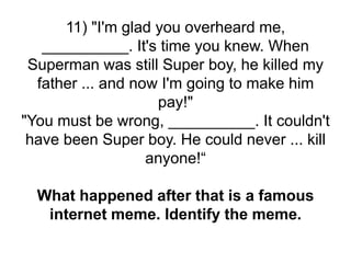 11) "I'm glad you overheard me,
__________. It's time you knew. When
Superman was still Super boy, he killed my
father ... and now I'm going to make him
pay!"
"You must be wrong, __________. It couldn't
have been Super boy. He could never ... kill
anyone!“
What happened after that is a famous
internet meme. Identify the meme.
 