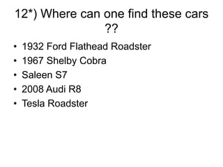 12*) Where can one find these cars
??
• 1932 Ford Flathead Roadster
• 1967 Shelby Cobra
• Saleen S7
• 2008 Audi R8
• Tesla Roadster
 