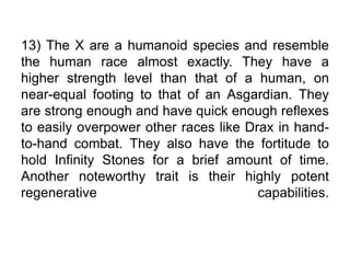 13) The X are a humanoid species and resemble
the human race almost exactly. They have a
higher strength level than that of a human, on
near-equal footing to that of an Asgardian. They
are strong enough and have quick enough reflexes
to easily overpower other races like Drax in hand-
to-hand combat. They also have the fortitude to
hold Infinity Stones for a brief amount of time.
Another noteworthy trait is their highly potent
regenerative capabilities.
 