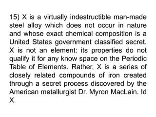 15) X is a virtually indestructible man-made
steel alloy which does not occur in nature
and whose exact chemical composition is a
United States government classified secret.
X is not an element: its properties do not
qualify it for any know space on the Periodic
Table of Elements. Rather, X is a series of
closely related compounds of iron created
through a secret process discovered by the
American metallurgist Dr. Myron MacLain. Id
X.
 