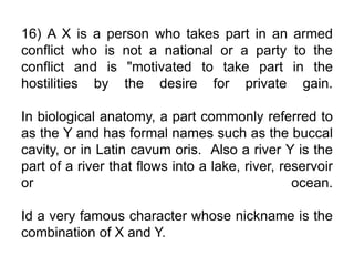 16) A X is a person who takes part in an armed
conflict who is not a national or a party to the
conflict and is "motivated to take part in the
hostilities by the desire for private gain.
In biological anatomy, a part commonly referred to
as the Y and has formal names such as the buccal
cavity, or in Latin cavum oris. Also a river Y is the
part of a river that flows into a lake, river, reservoir
or ocean.
Id a very famous character whose nickname is the
combination of X and Y.
 