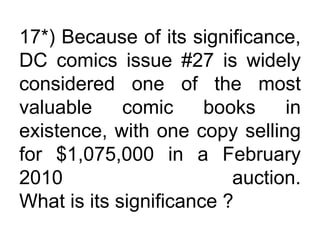 17*) Because of its significance,
DC comics issue #27 is widely
considered one of the most
valuable comic books in
existence, with one copy selling
for $1,075,000 in a February
2010 auction.
What is its significance ?
 