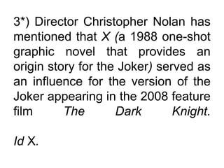 3*) Director Christopher Nolan has
mentioned that X (a 1988 one-shot
graphic novel that provides an
origin story for the Joker) served as
an influence for the version of the
Joker appearing in the 2008 feature
film The Dark Knight.
Id X.
 