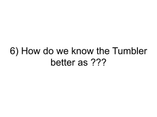 6) How do we know the Tumbler
better as ???
 