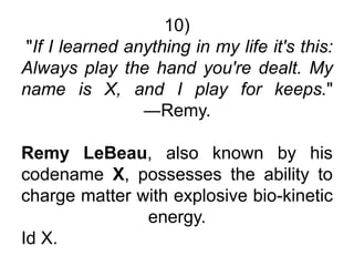 10)
"If I learned anything in my life it's this:
Always play the hand you're dealt. My
name is X, and I play for keeps."
―Remy.
Remy LeBeau, also known by his
codename X, possesses the ability to
charge matter with explosive bio-kinetic
energy.
Id X.
 