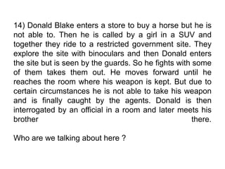 14) Donald Blake enters a store to buy a horse but he is
not able to. Then he is called by a girl in a SUV and
together they ride to a restricted government site. They
explore the site with binoculars and then Donald enters
the site but is seen by the guards. So he fights with some
of them takes them out. He moves forward until he
reaches the room where his weapon is kept. But due to
certain circumstances he is not able to take his weapon
and is finally caught by the agents. Donald is then
interrogated by an official in a room and later meets his
brother there.
Who are we talking about here ?
 