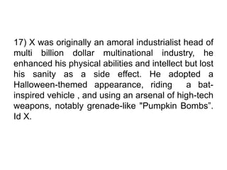 17) X was originally an amoral industrialist head of
multi billion dollar multinational industry, he
enhanced his physical abilities and intellect but lost
his sanity as a side effect. He adopted a
Halloween-themed appearance, riding a bat-
inspired vehicle , and using an arsenal of high-tech
weapons, notably grenade-like "Pumpkin Bombs”.
Id X.
 