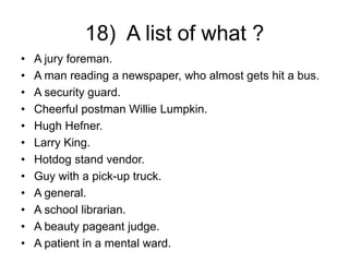 18) A list of what ?
• A jury foreman.
• A man reading a newspaper, who almost gets hit a bus.
• A security guard.
• Cheerful postman Willie Lumpkin.
• Hugh Hefner.
• Larry King.
• Hotdog stand vendor.
• Guy with a pick-up truck.
• A general.
• A school librarian.
• A beauty pageant judge.
• A patient in a mental ward.
 