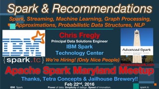Power of data. Simplicity of design. Speed of innovation.
IBM Spark
 spark.tc
Spark & Recommendations
Spark, Streaming, Machine Learning, Graph Processing,
Approximations, Probabilistic Data Structures, NLP 
Apache Spark Maryland Meetup
Thanks to Tetra Concepts & Jailbreak Brewing Co!!
Feb 22nd, 2016
Chris Fregly
Principal Data Solutions Engineer
We’re Hiring! (Only Nice People)
advancedspark.com!
 