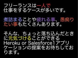 フリーランスは一人で
仕事をするケースが多いです。
煮詰まることや疲れる事、愚痴り
たい事もたくさんあります。
そんな、ちょっと落ち込んだとき
に元気づけることができる
Heroku or Salesforce1アプリ
ケーションの提案をお待ちしてお
ります。
 