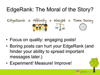EdgeRank: The Moral of the Story?
• Focus on quality: engaging posts!
• Boring posts can hurt your EdgeRank (and
hinder your ability to spread important
messages later.)
• Experiment! Measure! Improve!
 