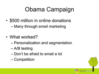 Obama Campaign
• $500 million in online donations
– Many through email marketing
• What worked?
– Personalization and segmentation
– A/B testing
– Don’t be afraid to email a lot
– Competition
 