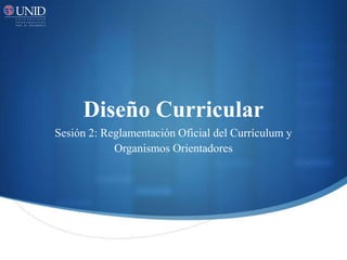 Diseño Curricular
Sesión 2: Reglamentación Oficial del Currículum y
Organismos Orientadores
 