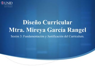 Diseño Curricular
Mtra. Mireya García Rangel
Sesión 3: Fundamentación y Justificación del Currículum.
 