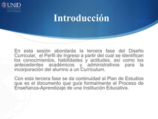 Introducción
En esta sesión abordarás la tercera fase del Diseño
Curricular, el Perfil de Ingreso a partir del cual se identifican
los conocimientos, habilidades y actitudes, así como los
antecedentes académicos y administrativos para la
incorporación del alumno a un Currículum.
Con esta tercera fase se da continuidad al Plan de Estudios
que es el documento que guía formalmente el Proceso de
Enseñanza-Aprendizaje de una Institución Educativa.
 